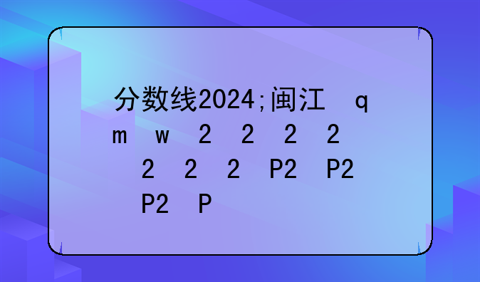 分数线2024;闽江学院分数线2024