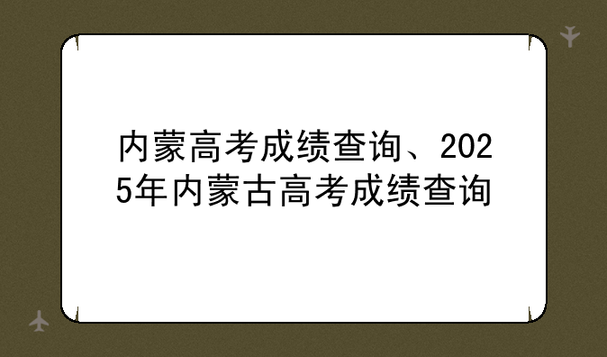 内蒙高考成绩查询、2025年内蒙古高考成绩查询
