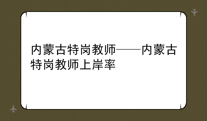 内蒙古特岗教师——内蒙古特岗教师上岸率