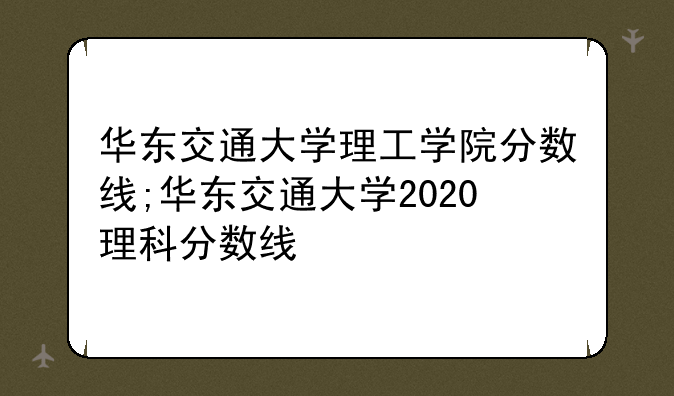 华东交通大学理工学院分数线;华东交通大学2020理科分数线