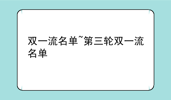 双一流名单~第三轮双一流名单
