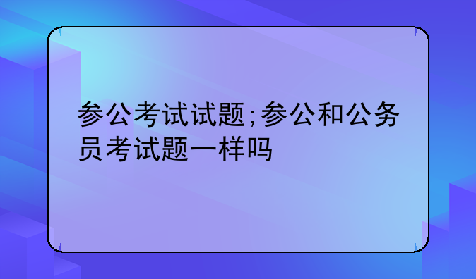 参公考试试题;参公和公务员考试题一样吗